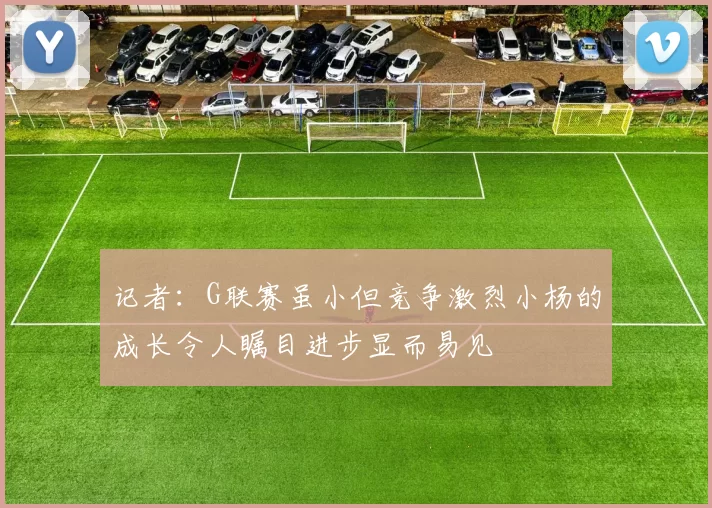 记者：G联赛虽小但竞争激烈小杨的成长令人瞩目进步显而易见