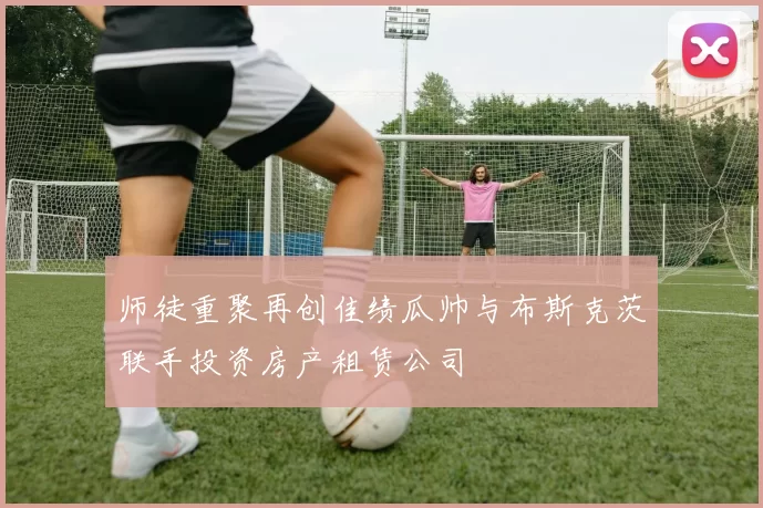 师徒重聚再创佳绩瓜帅与布斯克茨联手投资房产租赁公司