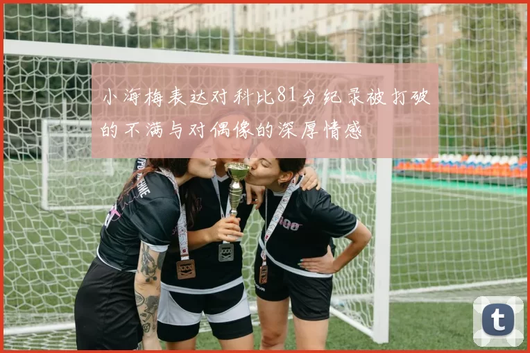 小海梅表达对科比81分纪录被打破的不满与对偶像的深厚情感