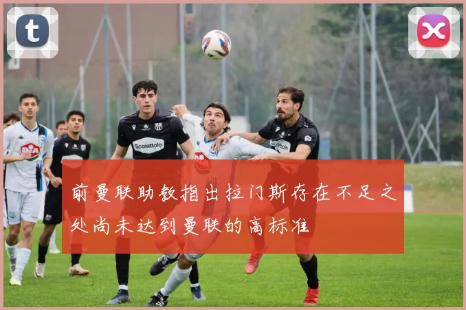 前曼联助教指出拉门斯存在不足之处尚未达到曼联的高标准