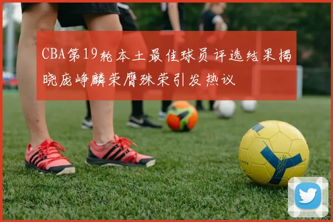 CBA第19轮本土最佳球员评选结果揭晓庞峥麟荣膺殊荣引发热议